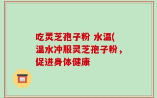吃灵芝孢子粉 水温(温水冲服灵芝孢子粉，促进身体健康