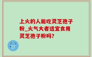 上火的人能吃灵芝孢子粉_火气大者适宜食用灵芝孢子粉吗？