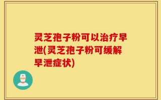 灵芝孢子粉可以治疗早泄(灵芝孢子粉可缓解早泄症状)