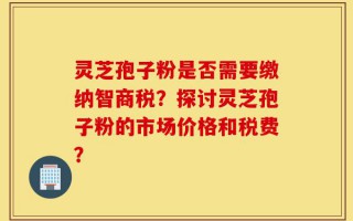 灵芝孢子粉是否需要缴纳智商税？探讨灵芝孢子粉的市场价格和税费？