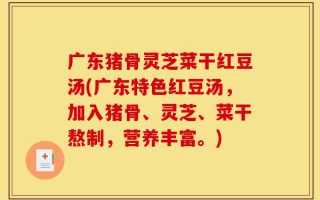 广东猪骨灵芝菜干红豆汤(广东特色红豆汤，加入猪骨、灵芝、菜干熬制，营养丰富。)