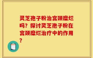 灵芝孢子粉治宫颈糜烂吗？探讨灵芝孢子粉在宫颈糜烂治疗中的作用？