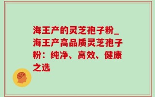 海王产的灵芝孢子粉_海王产高品质灵芝孢子粉：纯净、高效、健康之选