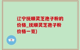 辽宁抚顺灵芝孢子粉的价格_抚顺灵芝孢子粉价格一览)
