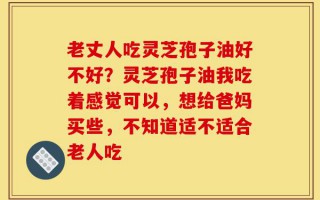 老丈人吃灵芝孢子油好不好？灵芝孢子油我吃着感觉可以，想给爸妈买些，不知道适不适合老人吃