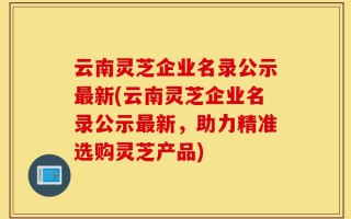 云南灵芝企业名录公示最新(云南灵芝企业名录公示最新，助力精准选购灵芝产品)
