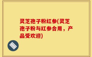 灵芝孢子粉红参(灵芝孢子粉与红参合用，产品受欢迎)