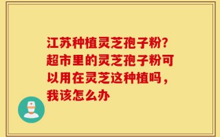 江苏种植灵芝孢子粉？超市里的灵芝孢子粉可以用在灵芝这种植吗，我该怎么办
