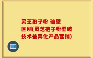 灵芝孢子粉 破壁  区别(灵芝孢子粉壁破技术差异化产品营销)