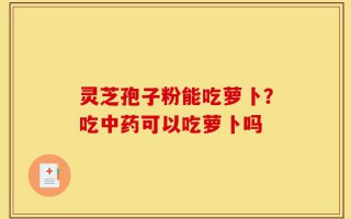 灵芝孢子粉能吃萝卜？吃中药可以吃萝卜吗