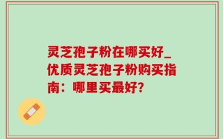 灵芝孢子粉在哪买好_优质灵芝孢子粉购买指南：哪里买最好？