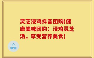 灵芝浸鸡抖音团购(健康美味团购：浸鸡灵芝汤，享受营养美食)
