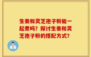 生姜和灵芝孢子粉能一起煮吗？探讨生姜和灵芝孢子粉的搭配方式？