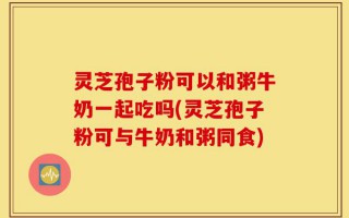 灵芝孢子粉可以和粥牛奶一起吃吗(灵芝孢子粉可与牛奶和粥同食)