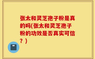 张太和灵芝孢子粉是真的吗(张太和灵芝孢子粉的功效是否真实可信？)