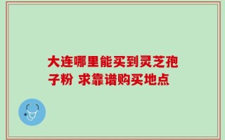 大连哪里能买到灵芝孢子粉 求靠谱购买地点