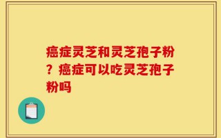 癌症灵芝和灵芝孢子粉？癌症可以吃灵芝孢子粉吗