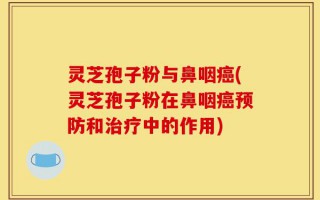 灵芝孢子粉与鼻咽癌(灵芝孢子粉在鼻咽癌预防和治疗中的作用)