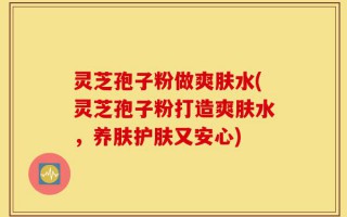 灵芝孢子粉做爽肤水(灵芝孢子粉打造爽肤水，养肤护肤又安心)