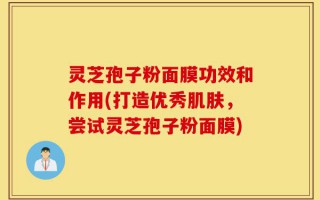 灵芝孢子粉面膜功效和作用(打造优秀肌肤，尝试灵芝孢子粉面膜)