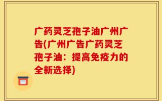广药灵芝孢子油广州广告(广州广告广药灵芝孢子油：提高免疫力的全新选择)