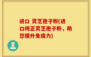 进口 灵芝孢子粉(进口纯正灵芝孢子粉，助您提升免疫力)