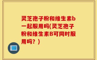 灵芝孢子粉和维生素b一起服用吗(灵芝孢子粉和维生素B可同时服用吗？)