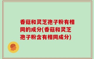 香菇和灵芝孢子粉有相同的成分(香菇和灵芝孢子粉含有相同成分)