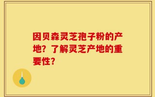 因贝森灵芝孢子粉的产地？了解灵芝产地的重要性？