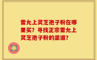 雷允上灵芝孢子粉在哪里买？寻找正宗雷允上灵芝孢子粉的渠道？