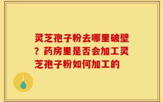灵芝孢子粉去哪里破壁？药房里是否会加工灵芝孢子粉如何加工的