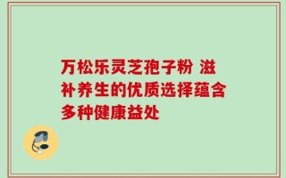 万松乐灵芝孢子粉 滋补养生的优质选择蕴含多种健康益处