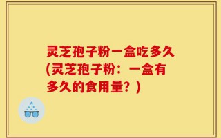 灵芝孢子粉一盒吃多久(灵芝孢子粉：一盒有多久的食用量？)