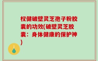 权健破壁灵芝孢子粉胶囊的功效(破壁灵芝胶囊：身体健康的保护神)
