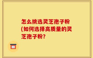 怎么挑选灵芝孢子粉 (如何选择高质量的灵芝孢子粉？