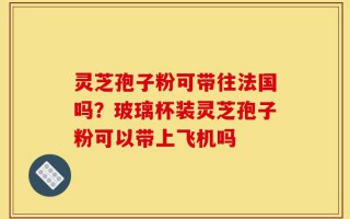 灵芝孢子粉可带往法国吗？玻璃杯装灵芝孢子粉可以带上飞机吗