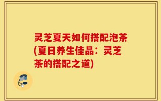 灵芝夏天如何搭配泡茶(夏日养生佳品：灵芝茶的搭配之道)