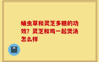 蛹虫草和灵芝多糖的功效？灵芝和鸡一起煲汤怎么样