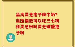 品高灵芝孢子粉牛奶？血压偏低可以吃三七粉和灵芝粉吗灵芝破壁孢子粉