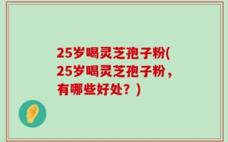 25岁喝灵芝孢子粉(25岁喝灵芝孢子粉，有哪些好处？)