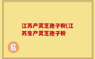 江苏产灵芝孢子粉(江苏生产灵芝孢子粉