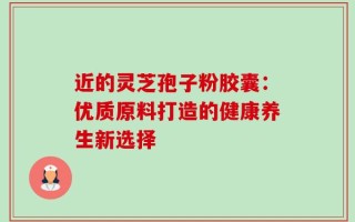 近的灵芝孢子粉胶囊：优质原料打造的健康养生新选择