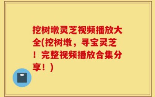 挖树墩灵芝视频播放大全(挖树墩，寻宝灵芝！完整视频播放合集分享！)