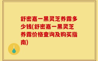舒密嘉一黑灵芝养露多少钱(舒密嘉一黑灵芝养露价格查询及购买指南)