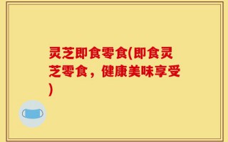 灵芝即食零食(即食灵芝零食，健康美味享受)