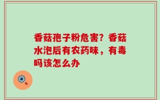 香菇孢子粉危害？香菇水泡后有农药味，有毒吗该怎么办