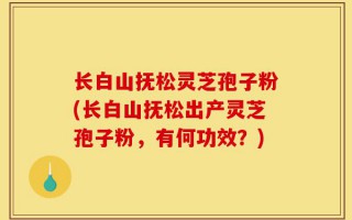 长白山抚松灵芝孢子粉(长白山抚松出产灵芝孢子粉，有何功效？)
