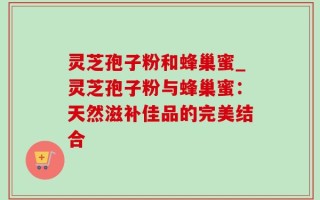 灵芝孢子粉和蜂巢蜜_灵芝孢子粉与蜂巢蜜：天然滋补佳品的完美结合