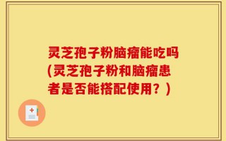 灵芝孢子粉脑瘤能吃吗(灵芝孢子粉和脑瘤患者是否能搭配使用？)