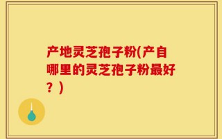 产地灵芝孢子粉(产自哪里的灵芝孢子粉最好？)